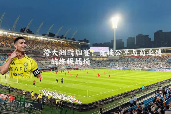 跨大洲附加赛:竞技公平与商业博弈的终极战场