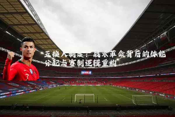五换人制度:战术革命背后的体能分配与赛制逻辑重构