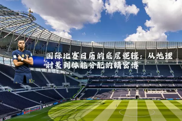国际比赛日历的底层逻辑:从地理时差到体能分配的精密博弈