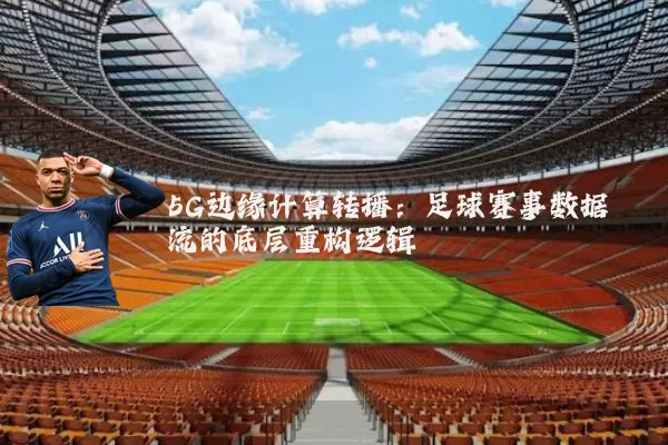 5G边缘计算转播:足球赛事数据流的底层重构逻辑